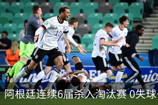 阿根廷连续6届杀入淘汰赛 0失球+2014后首次2连胜开局